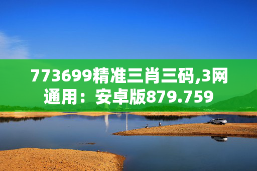 773699精准三肖三码,3网通用：安卓版879.759