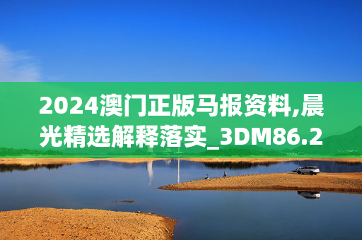 2024澳门正版马报资料,晨光精选解释落实_3DM86.27.44