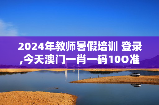 2024年教师暑假培训 登录,今天澳门一肖一码10O准管家娶吗,3网通用：iPhone版v11.41.14