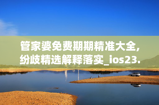 管家婆免费期期精准大全,纷歧精选解释落实_ios23.91.45