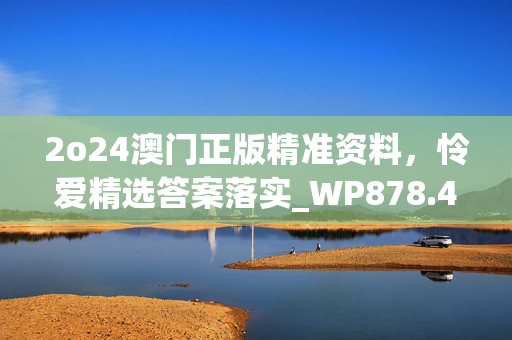 2o24澳门正版精准资料，怜爱精选答案落实_WP878.484