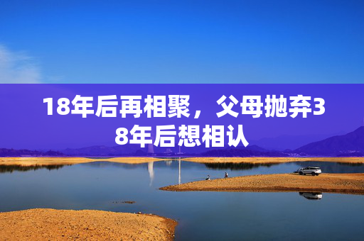 18年后再相聚，父母抛弃38年后想相认