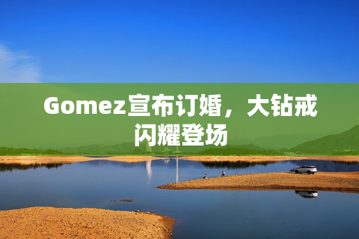 Gomez宣布订婚，大钻戒闪耀登场