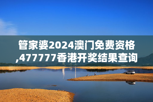 管家婆2024澳门免费资格,477777香港开奖结果查询,3网通用：手机版736.111