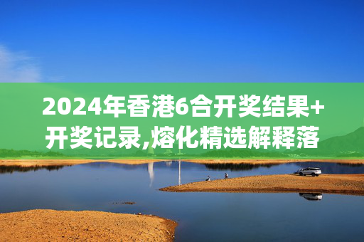 2024年香港6合开奖结果+开奖记录,熔化精选解释落实_V40.18.59