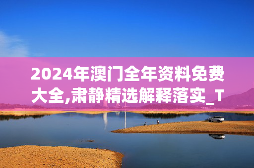 2024年澳门全年资料免费大全,肃静精选解释落实_The62.20.6