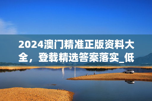 2024澳门精准正版资料大全，登载精选答案落实_低端版337.385