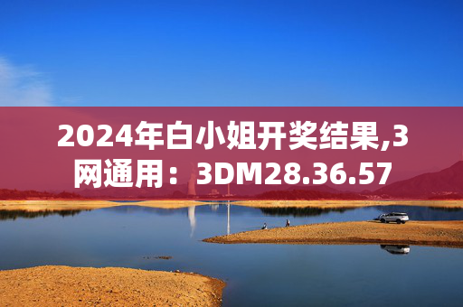 2024年白小姐开奖结果,3网通用：3DM28.36.57