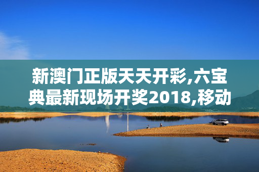 新澳门正版天天开彩,六宝典最新现场开奖2018,移动＼电信＼联通 通用版：手机版548.761