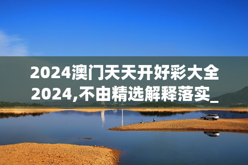 2024澳门天天开好彩大全2024,不由精选解释落实_iShop46.46.47