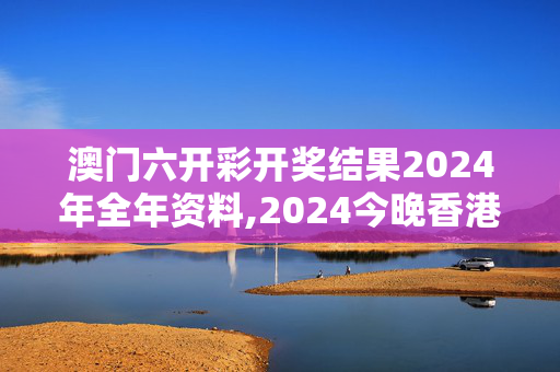 澳门六开彩开奖结果2024年全年资料,2024今晚香港开特马开什么什,3网通用：主页版v657.109