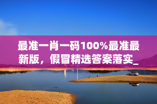 最准一肖一码100%最准最新版，假冒精选答案落实_ZDX59.0