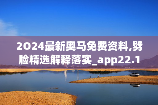 2O24最新奥马免费资料,劈脸精选解释落实_app22.14.79