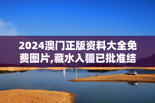 2024澳门正版资料大全免费图片,藏水入疆已批准结果,3网通用：GM版v35.01.97