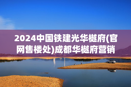 2024中国铁建光华樾府(官网售楼处)成都华樾府营销中心-楼盘百科!