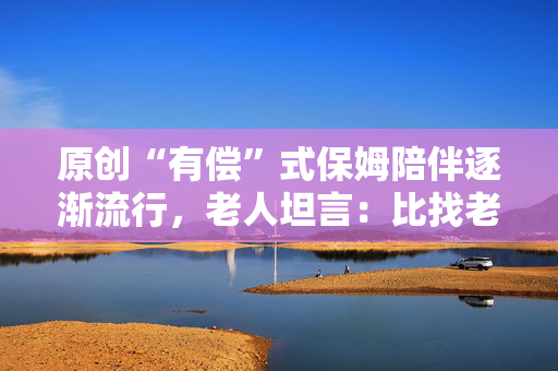 原创“有偿”式保姆陪伴逐渐流行，老人坦言：比找老伴更舒心靠谱