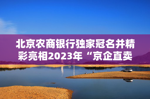 北京农商银行独家冠名并精彩亮相2023年“京企直卖·国企消费季”