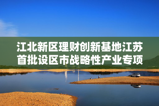 江北新区理财创新基地江苏首批设区市战略性产业专项母基金完成工商注册