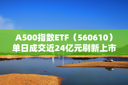 A500指数ETF（560610）单日成交近24亿元刷新上市新高盘前资讯｜多只中证A500ETF提前结募