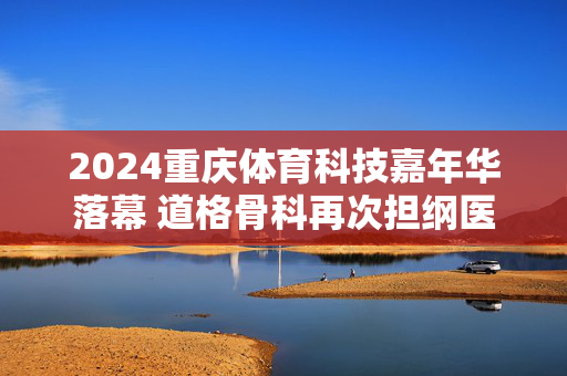 2024重庆体育科技嘉年华落幕 道格骨科再次担纲医疗保障获好评