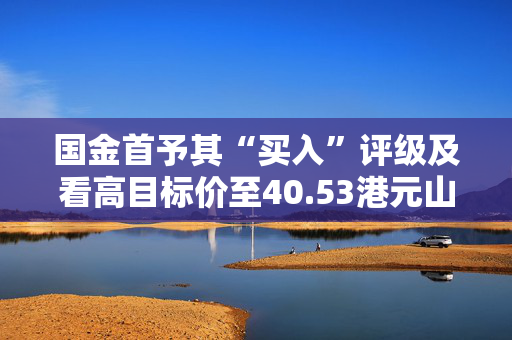 国金首予其“买入”评级及看高目标价至40.53港元山金国际获国金证券买入评级，预测业绩增长