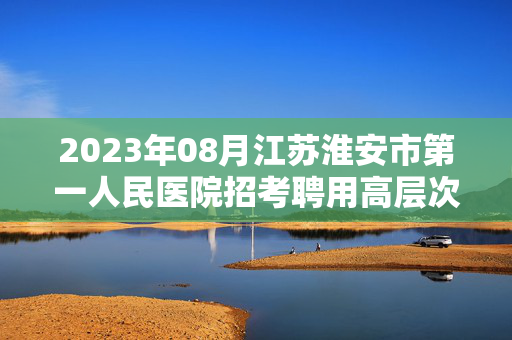 2023年08月江苏淮安市第一人民医院招考聘用高层次人才10人上岸笔试历年难、易错点考题附带参考答案与详解.docx