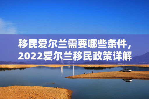 移民爱尔兰需要哪些条件，2022爱尔兰移民政策详解！