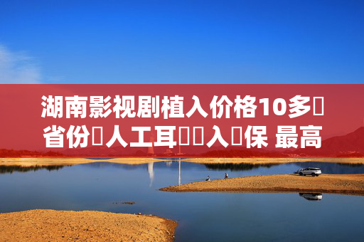 湖南影视剧植入价格10多個省份將人工耳蝸納入醫保 最高報銷達45萬元