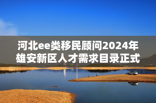 河北ee类移民顾问2024年雄安新区人才需求目录正式发布