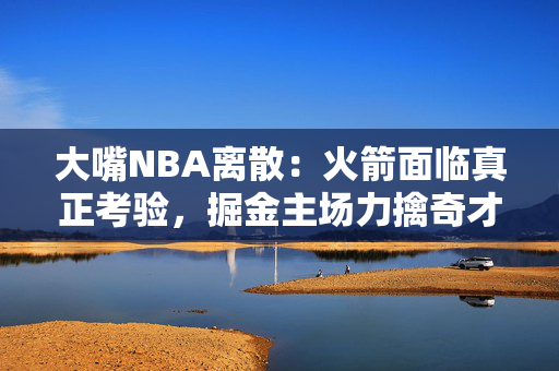 大嘴NBA离散：火箭面临真正考验，掘金主场力擒奇才！