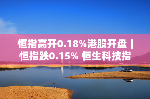 恒指高开0.18%港股开盘｜恒指跌0.15% 恒生科技指数跌0.64%