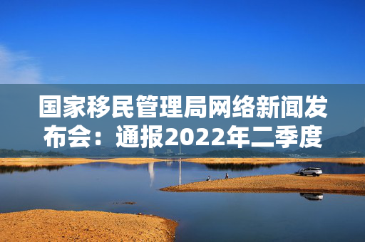 国家移民管理局网络新闻发布会：通报2022年二季度移民管理工作主要数据