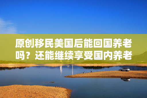 原创移民美国后能回国养老吗？还能继续享受国内养老金吗？看完心里清楚了！