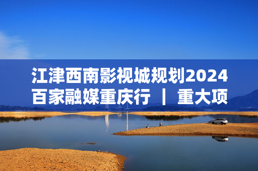 江津西南影视城规划2024百家融媒重庆行 ｜ 重大项目加速上“新” 重庆城市建设“新”潮澎湃