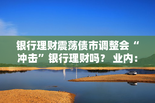 银行理财震荡债市调整会“冲击”银行理财吗？ 业内：理财产品破净率未上升 引发赎回潮风险不大