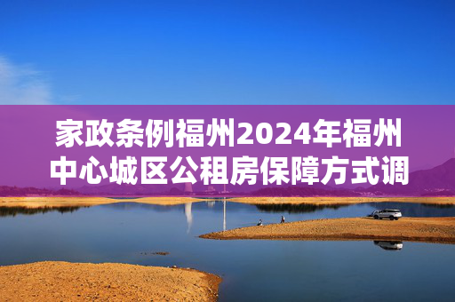 家政条例福州2024年福州中心城区公租房保障方式调整