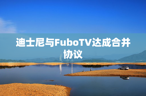 迪士尼与FuboTV达成合并协议