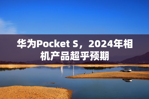 华为Pocket S，2024年相机产品超乎预期