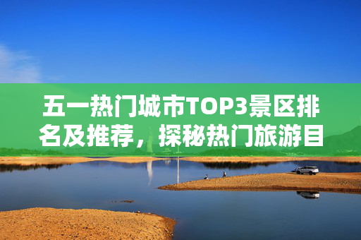 五一热门城市TOP3景区排名及推荐，探秘热门旅游目的地