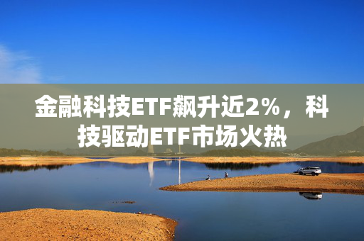 金融科技ETF飙升近2%，科技驱动ETF市场火热