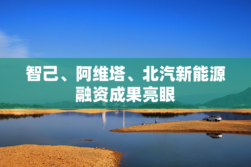 智己、阿维塔、北汽新能源融资成果亮眼