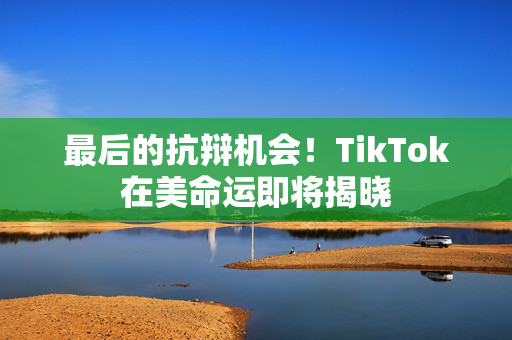 最后的抗辩机会！TikTok在美命运即将揭晓