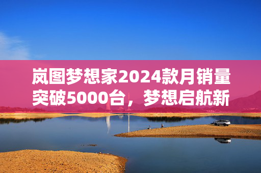 岚图梦想家2024款月销量突破5000台，梦想启航新篇章