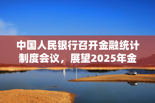 中国人民银行召开金融统计制度会议，展望2025年金融发展趋势