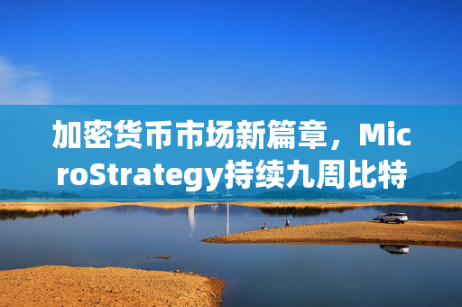 加密货币市场新篇章，MicroStrategy持续九周比特币投资