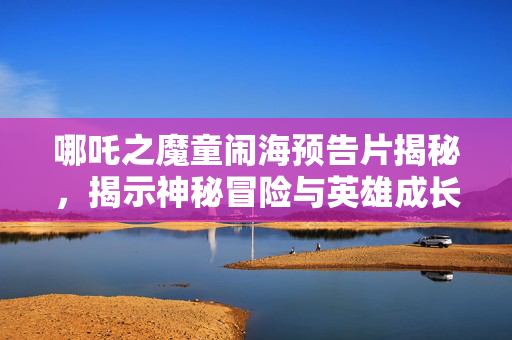 哪吒之魔童闹海预告片揭秘，揭示神秘冒险与英雄成长