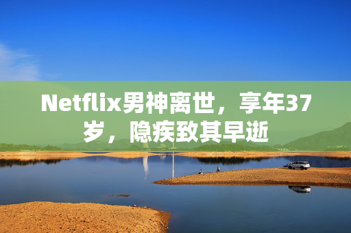 Netflix男神离世，享年37岁，隐疾致其早逝