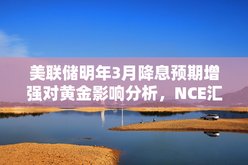 美联储明年3月降息预期增强对黄金影响分析，NCE汇评解读