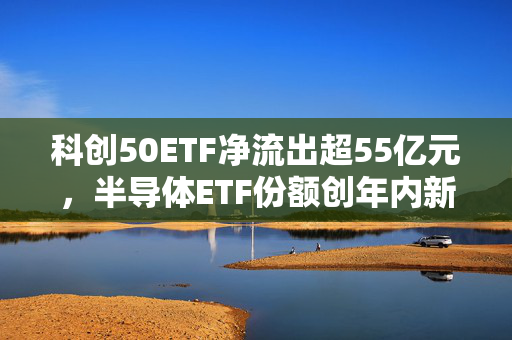 科创50ETF净流出超55亿元，半导体ETF份额创年内新低