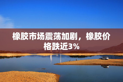 橡胶市场震荡加剧，橡胶价格跌近3%